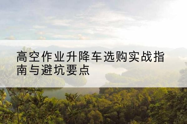 渝中区升降车怎么选-高空作业升降车选购实战指南与避坑要点