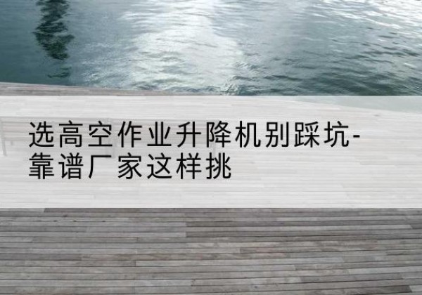 渝中区剪叉式升降机厂家-选高空作业升降机别踩坑-靠谱厂家这样挑