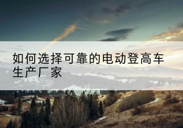 渝中区电动登高车厂家-如何选择可靠的电动登高车生产厂家