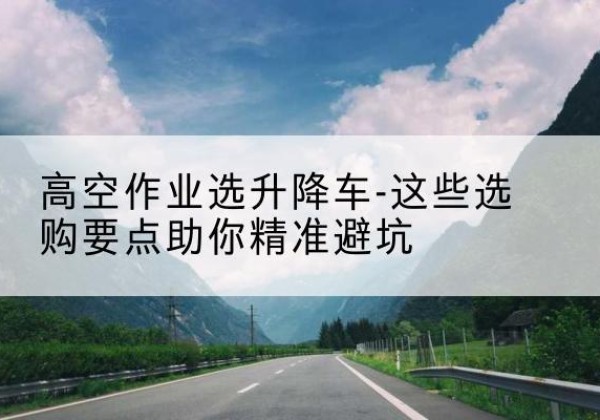 渝中区升降车厂家-高空作业选升降车-这些选购要点助你*避坑