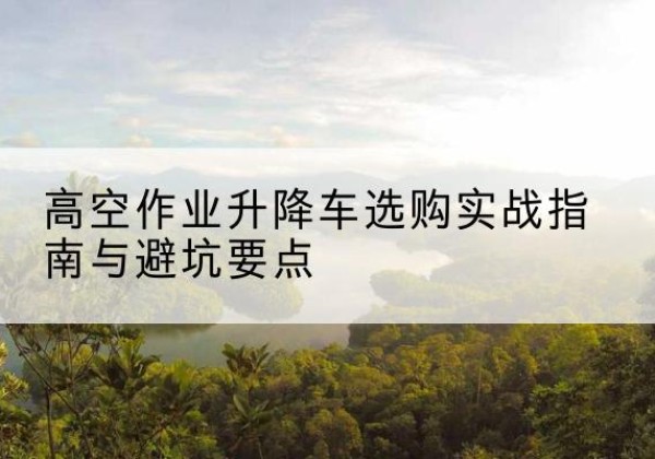 渝中区升降车怎么选-高空作业升降车选购实战指南与避坑要点
