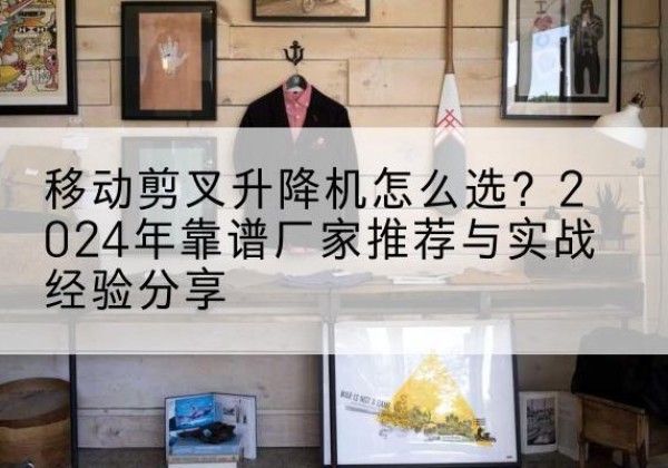 渝中区升降平台厂家推荐-移动剪叉升降机怎么选？2024年靠谱厂家推荐与实战经验分享